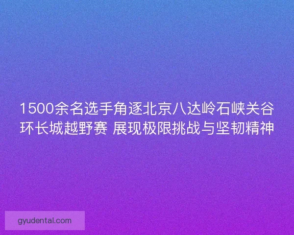 1500余名选手角逐北京八达岭石峡关谷环长城越野赛 展现极限挑战与坚韧精神