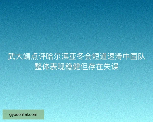 武大靖点评哈尔滨亚冬会短道速滑中国队整体表现稳健但存在失误