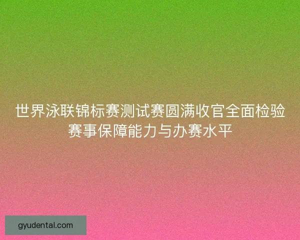 世界泳联锦标赛测试赛圆满收官全面检验赛事保障能力与办赛水平